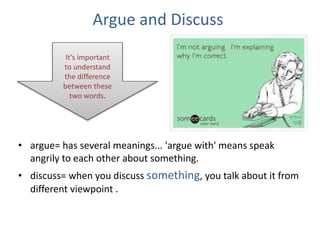 Argue and Discuss
• argue= has several meanings... 'argue with' means speak
angrily to each other about something.
• discuss= when you discuss something, you talk about it from
different viewpoint .
It’s important
to understand
the difference
between these
two words.
 