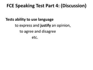 FCE Speaking Test Part 4: (Discussion)
Tests ability to use language
to express and justify an opinion,
to agree and disagree
etc.
 