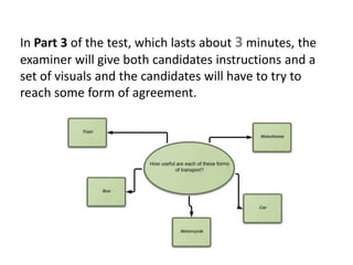 In Part 3 of the test, which lasts about 3 minutes, the
examiner will give both candidates instructions and a
set of visuals and the candidates will have to try to
reach some form of agreement.
 