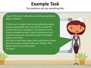 Example Task
The examiner will say something like:
• Q:
Now, I'd like you to talk about something together for
about 3 minutes.
I'd like you to imagine that you are planning a week-
long touring holiday with your partner around the
country that you're studying in. You want to see as
much as possible but don't want to spend too much
money on transport. Look at the types of transport
shown in the chart.
First talk to each other about how useful each of these
forms of transport might be for your holiday. Then
decide which one would be best.
All right?
 