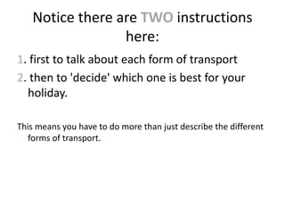 Notice there are TWO instructions
here:
1. first to talk about each form of transport
2. then to 'decide' which one is best for your
holiday.
This means you have to do more than just describe the different
forms of transport.
 