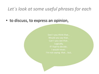 Don`t you think that…
Would you say that..
Can`t you see that..
Logically,
If I had to decide..
I would never..
I’m not saying that… but,
Let´s look at some useful phrases for each
• to discuss, to express an opinion,
 