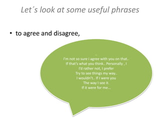 ..
I’m not so sure i agree with you on that..
If that’s what you think.. Personally , I
I’d rather not, I prefer
Try to see things my way..
I wouldn’t.. If I were you
The way I see it.
If it were for me...
Let´s look at some useful phrases
• to agree and disagree,
 