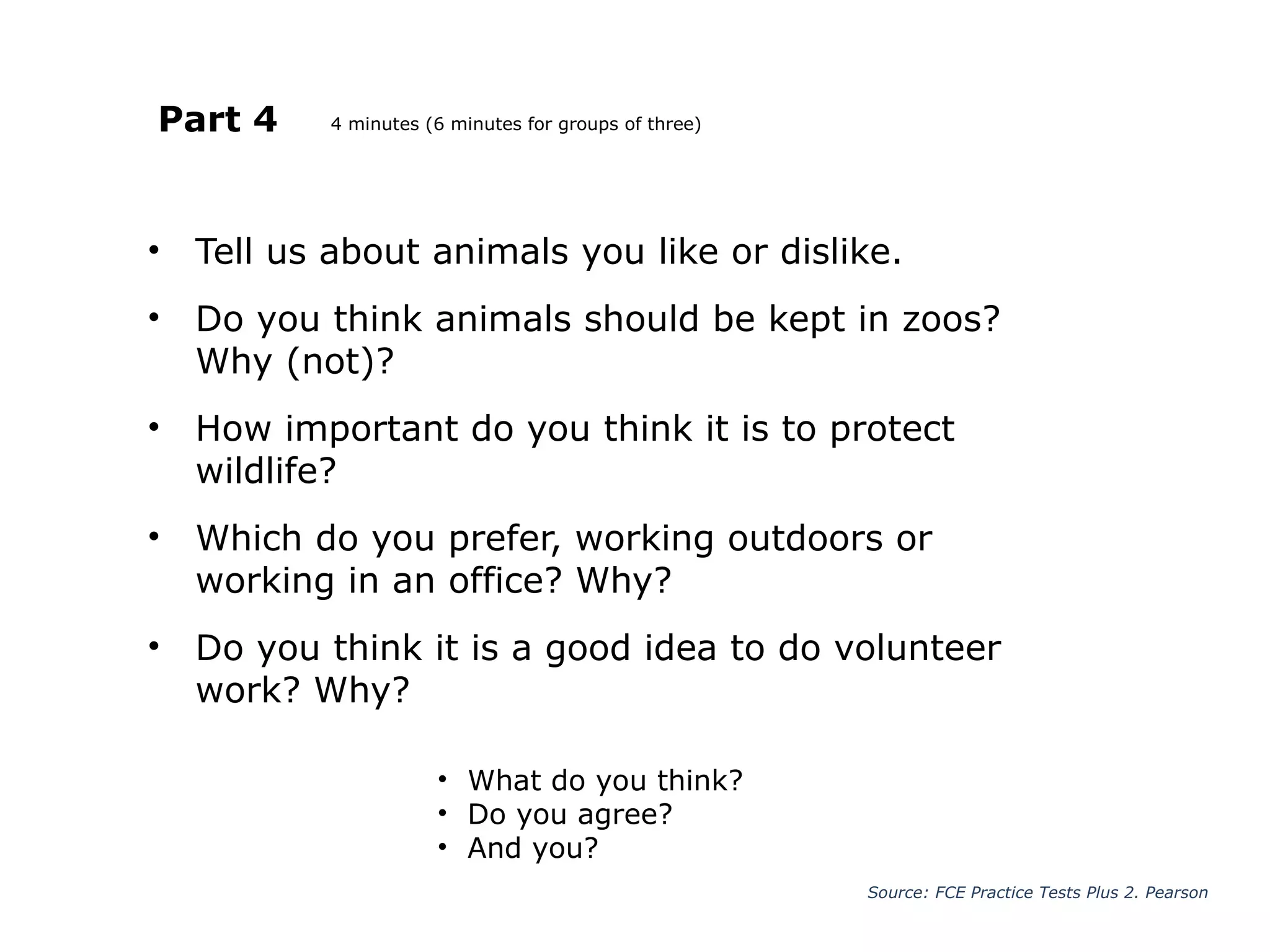 Part 4
• Tell us about animals you like or dislike.
• Do you think animals should be kept in zoos?
Why (not)?
• How important do you think it is to protect
wildlife?
• Which do you prefer, working outdoors or
working in an office? Why?
• Do you think it is a good idea to do volunteer
work? Why?
Source: FCE Practice Tests Plus 2. Pearson
• What do you think?
• Do you agree?
• And you?
4 minutes (6 minutes for groups of three)
 