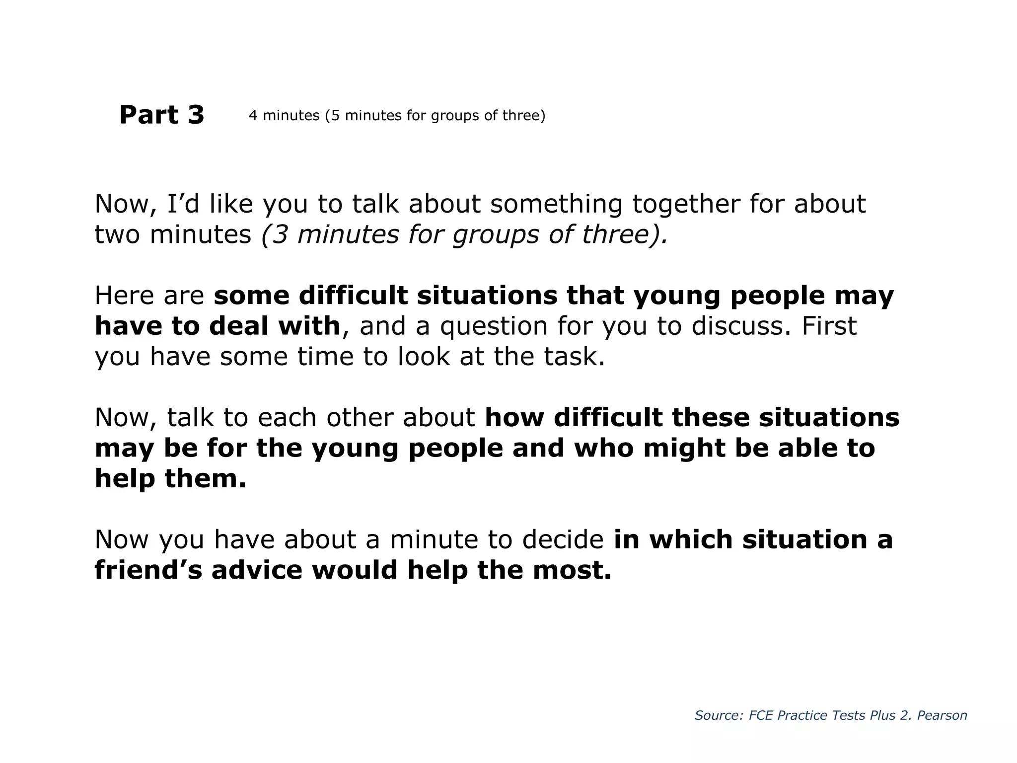 Now, I’d like you to talk about something together for about
two minutes (3 minutes for groups of three).
Here are some difficult situations that young people may
have to deal with, and a question for you to discuss. First
you have some time to look at the task.
Now, talk to each other about how difficult these situations
may be for the young people and who might be able to
help them.
Now you have about a minute to decide in which situation a
friend’s advice would help the most.
Part 3
Source: FCE Practice Tests Plus 2. Pearson
4 minutes (5 minutes for groups of three)
 
