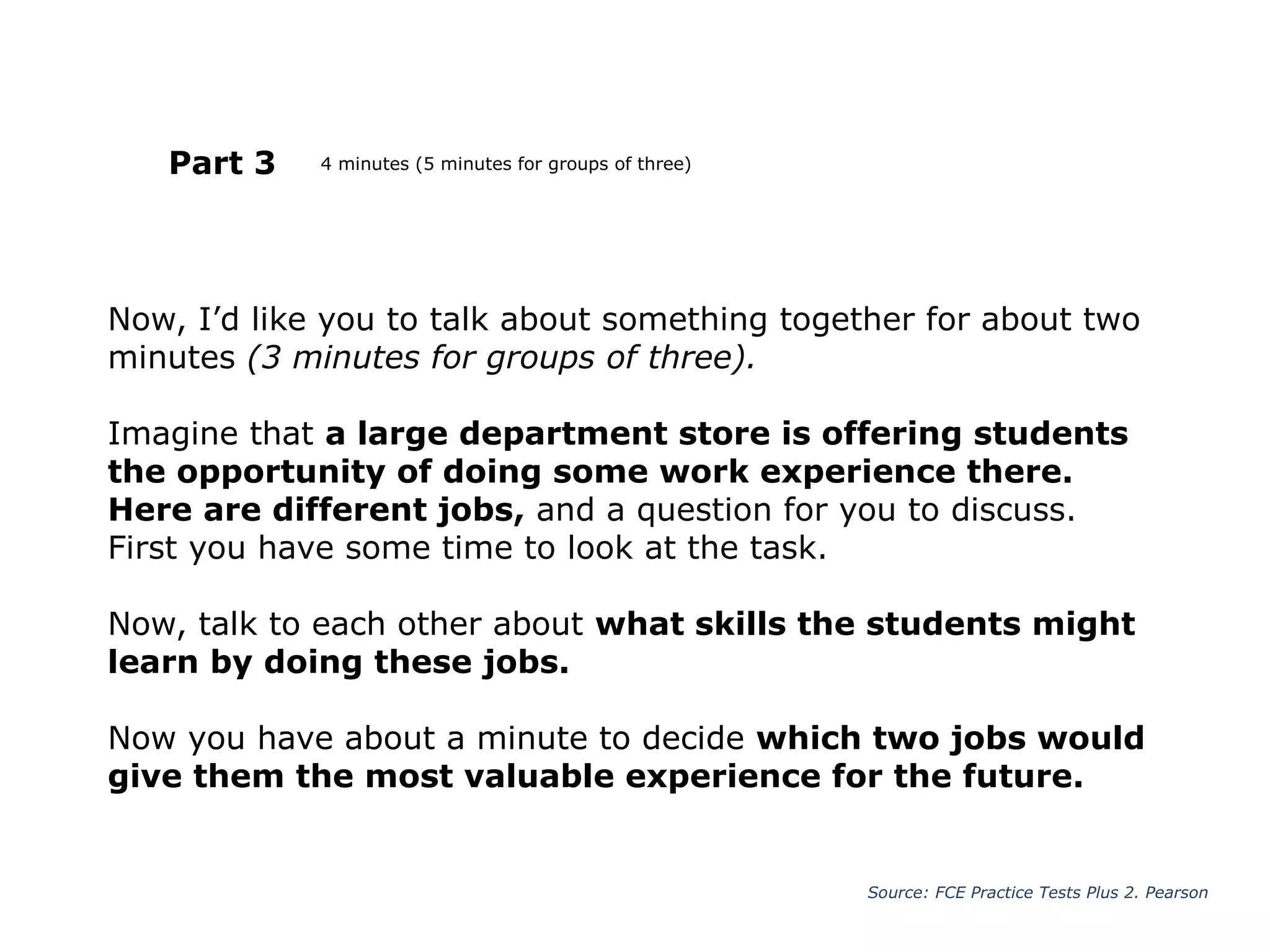 Now, I’d like you to talk about something together for about two
minutes (3 minutes for groups of three).
Imagine that a large department store is offering students
the opportunity of doing some work experience there.
Here are different jobs, and a question for you to discuss.
First you have some time to look at the task.
Now, talk to each other about what skills the students might
learn by doing these jobs.
Now you have about a minute to decide which two jobs would
give them the most valuable experience for the future.
Part 3
Source: FCE Practice Tests Plus 2. Pearson
4 minutes (5 minutes for groups of three)
 