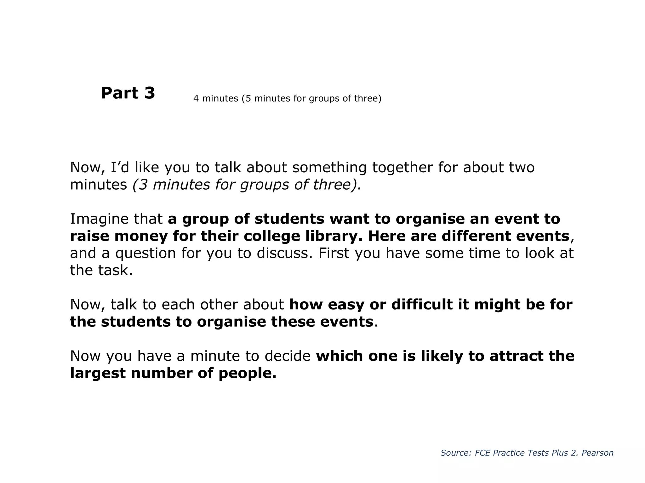 Now, I’d like you to talk about something together for about two
minutes (3 minutes for groups of three).
Imagine that a group of students want to organise an event to
raise money for their college library. Here are different events,
and a question for you to discuss. First you have some time to look at
the task.
Now, talk to each other about how easy or difficult it might be for
the students to organise these events.
Now you have a minute to decide which one is likely to attract the
largest number of people.
Part 3
Source: FCE Practice Tests Plus 2. Pearson
4 minutes (5 minutes for groups of three)
 