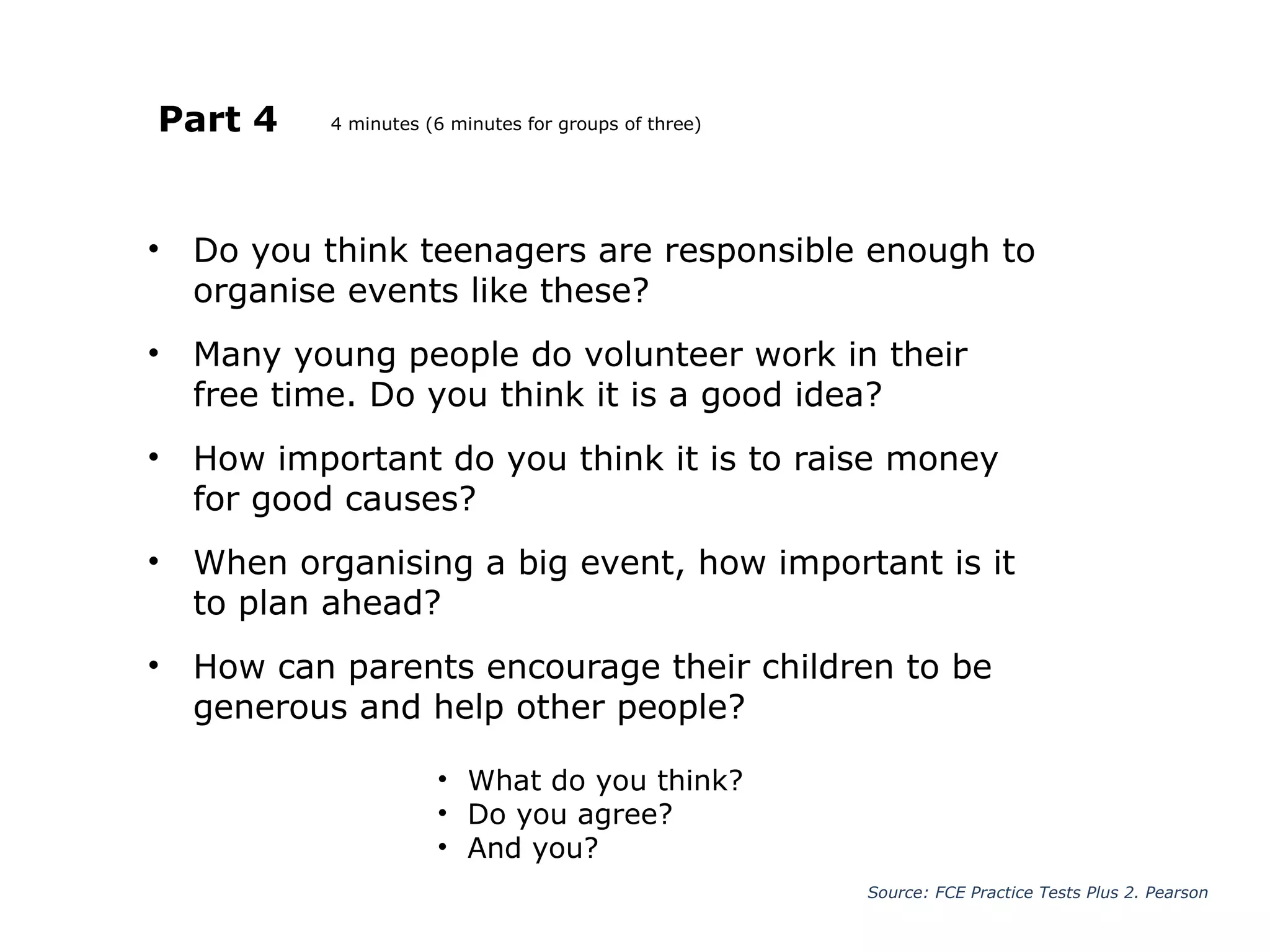 Part 4
• Do you think teenagers are responsible enough to
organise events like these?
• Many young people do volunteer work in their
free time. Do you think it is a good idea?
• How important do you think it is to raise money
for good causes?
• When organising a big event, how important is it
to plan ahead?
• How can parents encourage their children to be
generous and help other people?
Source: FCE Practice Tests Plus 2. Pearson
• What do you think?
• Do you agree?
• And you?
4 minutes (6 minutes for groups of three)
 