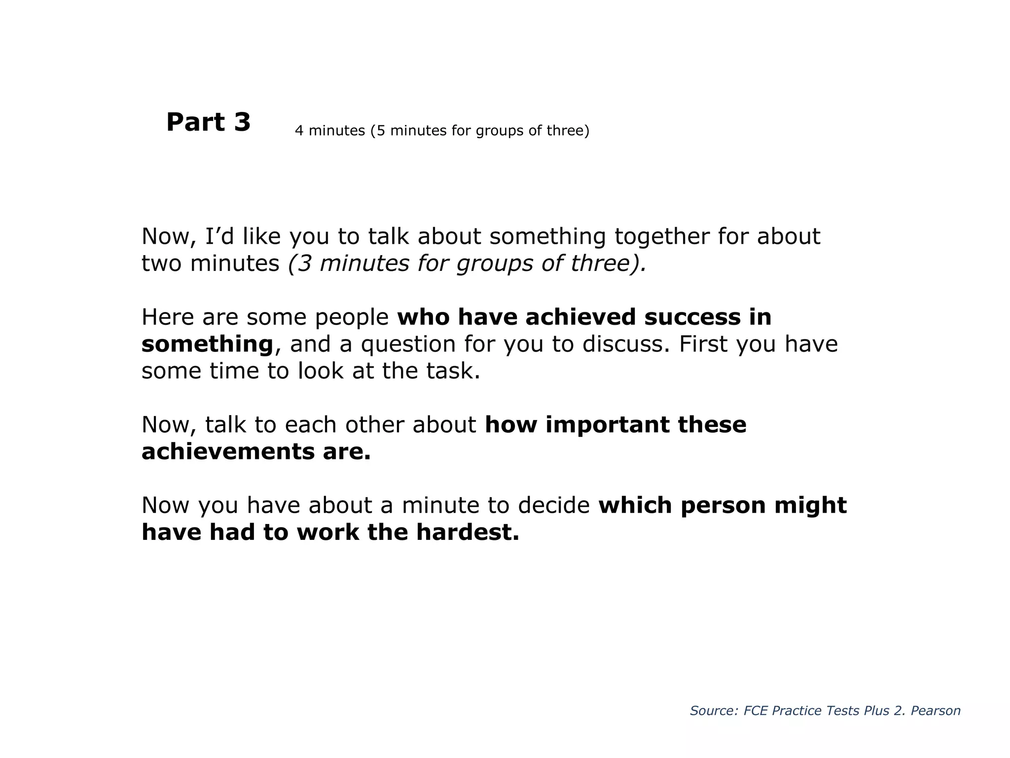 Now, I’d like you to talk about something together for about
two minutes (3 minutes for groups of three).
Here are some people who have achieved success in
something, and a question for you to discuss. First you have
some time to look at the task.
Now, talk to each other about how important these
achievements are.
Now you have about a minute to decide which person might
have had to work the hardest.
Part 3
Source: FCE Practice Tests Plus 2. Pearson
4 minutes (5 minutes for groups of three)
 
