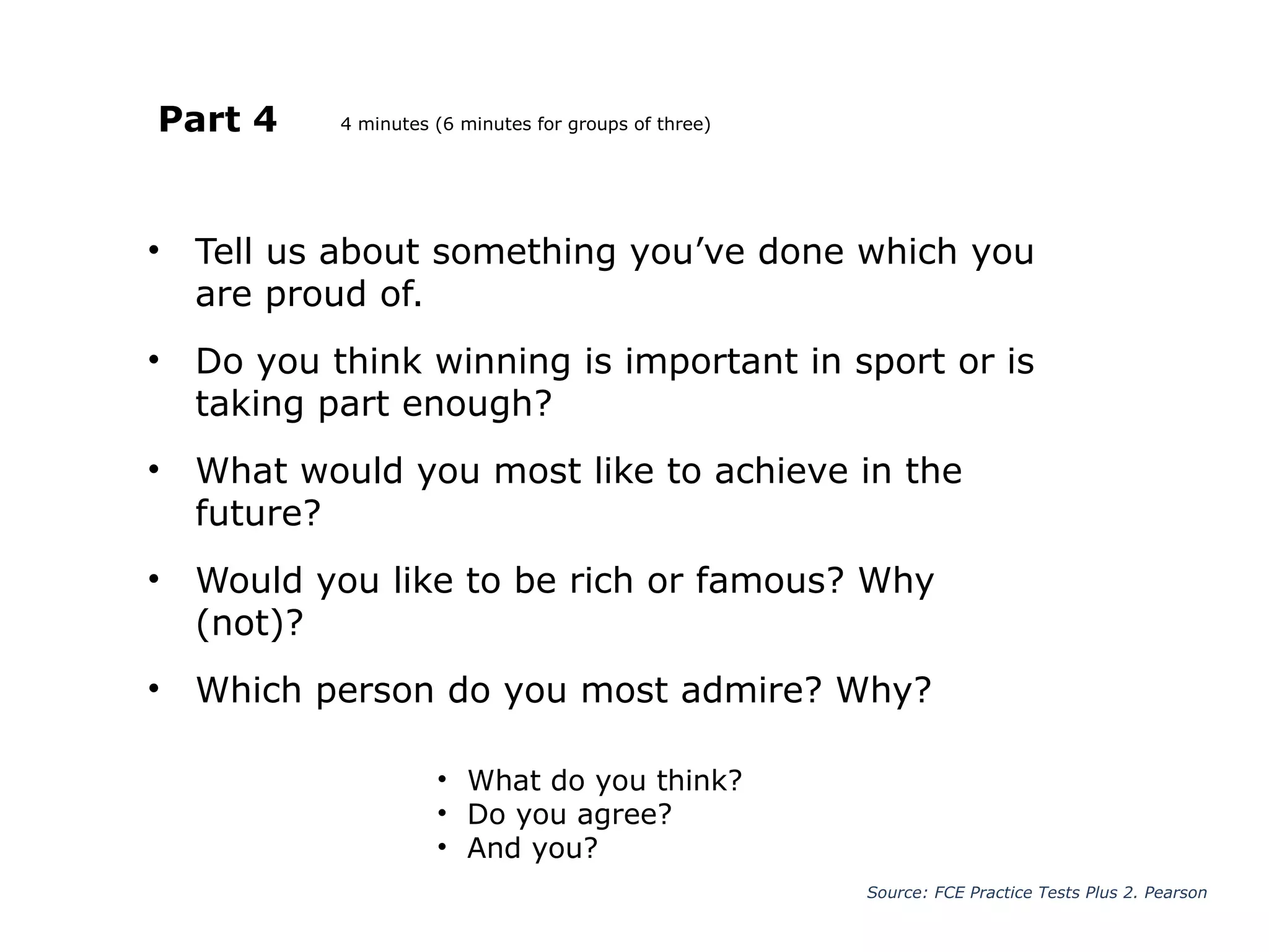 Part 4
• Tell us about something you’ve done which you
are proud of.
• Do you think winning is important in sport or is
taking part enough?
• What would you most like to achieve in the
future?
• Would you like to be rich or famous? Why
(not)?
• Which person do you most admire? Why?
Source: FCE Practice Tests Plus 2. Pearson
• What do you think?
• Do you agree?
• And you?
4 minutes (6 minutes for groups of three)
 