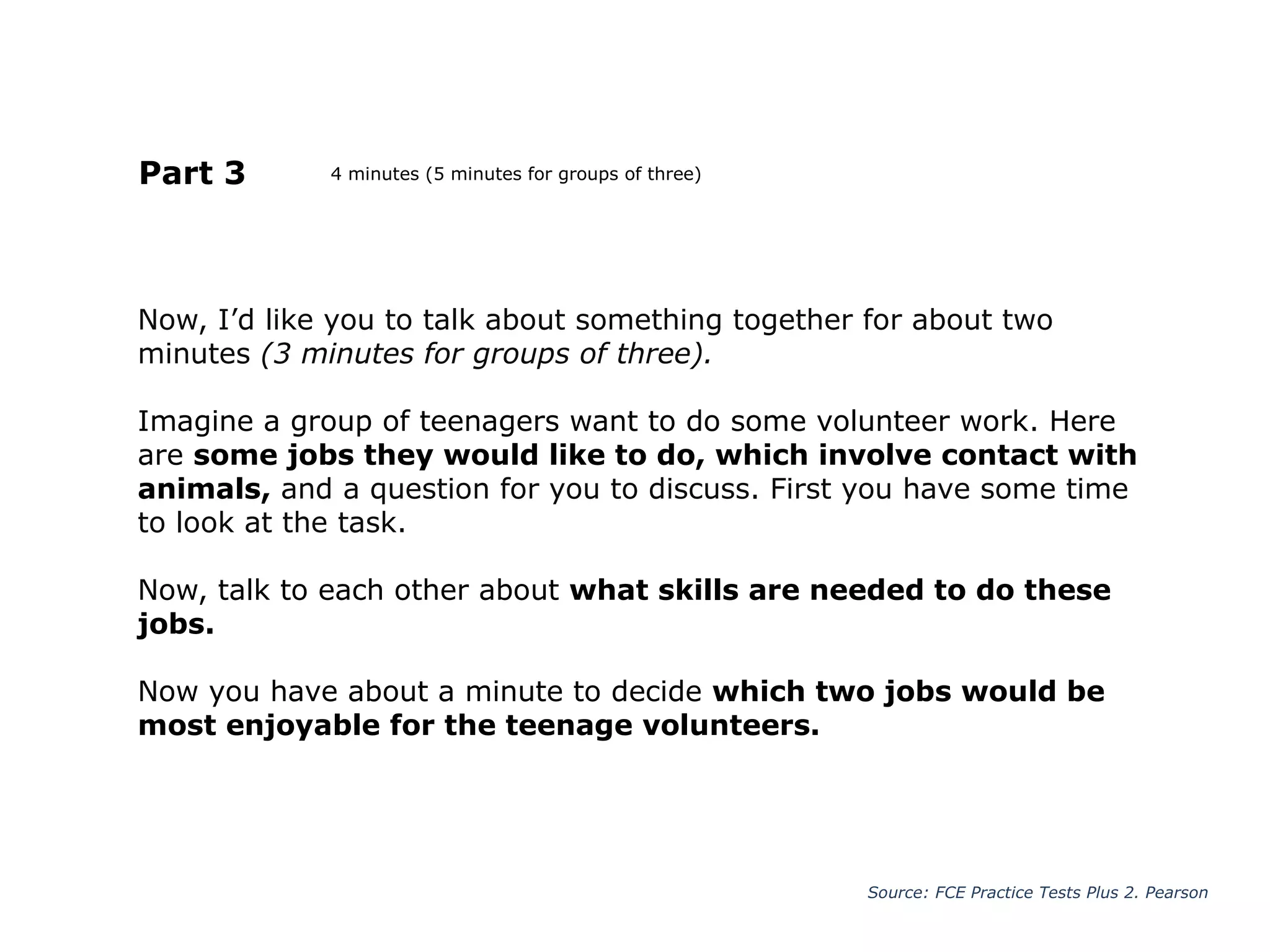 Now, I’d like you to talk about something together for about two
minutes (3 minutes for groups of three).
Imagine a group of teenagers want to do some volunteer work. Here
are some jobs they would like to do, which involve contact with
animals, and a question for you to discuss. First you have some time
to look at the task.
Now, talk to each other about what skills are needed to do these
jobs.
Now you have about a minute to decide which two jobs would be
most enjoyable for the teenage volunteers.
Part 3
Source: FCE Practice Tests Plus 2. Pearson
4 minutes (5 minutes for groups of three)
 