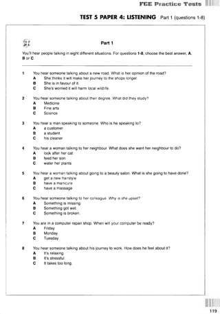 Ff»E Practice Tests
TEST 5 PAPER 4: LISTENING Part 1 (questions 1-8)
Щ Part 1
You’ll hear people talking in eight different situations. For questions 1-8, choose the best answer, A,
В or C.
1 You hear someone talking about a new road. What is her opinion of the road?
A She thinks it will make her journey to the shops longer.
В She is in favour of it.
С She’s worried it will harm local wildlife.
2 You hear someone talking about their degree. What did they study?
A Medicine
В Fine arts
С Science
3 You hear a man speaking to someone. Who is he speaking to?
A a customer
В a student
С his cleaner
4 You hear a woman talking to her neighbour. What does she want her neighbour to do?
A look after her cat
В feed her son
С water her plants
5 You hear a woman talking about going to a beauty salon. What is she going to have done?
A get a new hairstyle
В have a manicure
С have a massage
6 YOU: hear someone talking to her colleague. Why is she upset?
A Something is missing.
В Something got wet.
С Something is broken.
7 You are in a computer repair shop. When will your computer be ready?
A Friday
В Monday
С Tuesday
8 You hear someone talking about his journey to work. How does he feel about it?
A It’s relaxing.
В It’s stressful.
С It takes too long.
 