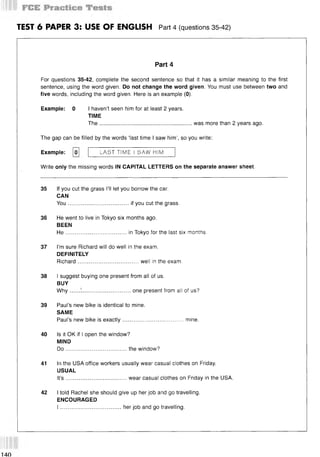 TEST 6 PAPER 3: USE OF ENGLISH Part 4 (questions 35 42)
Part 4
For questions 35-42, complete the second sentence so that it has a similar meaning to the first
sentence, using the word given. Do not change the word given. You must use between two and
five words, including the word given. Here is an example (0).
Example: 0 I haven’t seen him for at least 2 years.
TIME
The........................................................... was more than 2 years ago.
The gap can be filled by the words ‘last time I saw him’, so you write:
Example: [o] LAST TIME I SAW HIM
Write only the missing words IN CAPITAL LETTERS on the separate answer sheet.
35 If you cut the grass I’ll let you borrow the car.
CAN
You.......................................if you cut the grass.
36 He went to live in Tokyo six months ago.
BEEN
H e.......................................in Tokyo for the last six months.
37 I’m sure Richard will do well in the exam.
DEFINITELY
Richard.......................................well in the exam.
38 I suggest buying one present from all of us.
BUY
W hy......I ...............................one present from all of us?
39 Paul’s new bike is identical to mine.
SAME
Paul’s new bike is exactly.......................................mine.
40 Is it OK if I open the window?
MIND
D o.......................................the window?
41 In the USA office workers usually wear casual clothes on Friday.
USUAL
It’s .......................................wear casual clothes on Friday in the USA.
42 I told Rachel she should give up her job and go travelling.
ENCOURAGED
I .......................................her job and go travelling.
 