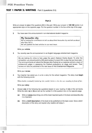 TEST 1 PAPER 2: WRITING Part 2 (questions 2-5)
Part 2
Write an answer to one of the questions 2-5 in this part. Write your answer in 120-180 words in an
appropriate style on the opposite page. Put the question number in the box at the top of the page.
2 You have seen this announcement in an international student magazine.
My favourite city
We’re looking for contributors to tell us about their favourite city and tell us about
why they like it.
We will publish the best articles in our next issue.
Write your article.
3 You recently saw this announcement in an English language entertainment magazine.
We are looking for critics to help judge this year’s National Drama Award. To enter the
competition, you should submit a 250-word review of a recent film or play that you have seen.
The winning entrants will attend the Monaco Arts Festival at our expense and join a team of
professional judges in assessing the Festival productions on stage and screen. Their
reviews will also be published in the next issue of Hot Entertainment Magazine.
Write your review.
4 Your teacher has asked you to write a story for the school magazine. The story must begin
with the following words:
When Jackie eventually looked up she couldn't believe who she saw standing infront of her.
Write your story.
5 Answer one of the following two questions based on your reading of one of the set books.
Write the letter (a) or (b) as well as the number 5 in the question box on the opposite page.
(a) Write an essay describing one of the most important parts in the book and describe why
it is important.
(b) Write a brief description of the book to be published on the back cover. Give a short
description of the story and explain why readers will enjoy it.
16
 