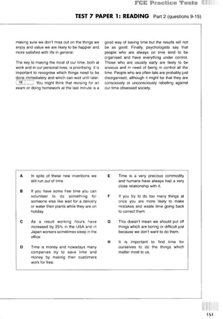 TEST 7 PAPER 1: READING Part 2 (questions 9-15)
making sure we don’t miss out on the things we
enjoy and value we are likely to be happier and
more satisfied with life in general.
The key to making the most of our time, both at
work and in our personal lives, is prioritising. It is
important to recognise which things need to be
done immediately and which can wait until later.
I 15 I 1 You might think that revising for an
exam or doing homework at the last minute is a
good way of saving time but the results will not
be as good. Finally, psychologists say that
people who are always on time tend to be
organised and have everything under control.
Those who are usually early are likely to be
anxious and in need of being in control all the
time. People who are often late are probably just
disorganised, although it might be that they are
consciously or unconsciously rebelling against
our time obsessed society.
A In spite of these new inventions we E
still run out of time.
В If you have some free time you can
volunteer to do something for F
someone else like wait for a delivery
or water their plants while they are on
holiday.
С As a result working hours have G
increased by 25% in the USA and in
Japan workers sometimes sleep in the
office.
H
D Time is money and nowadays many
companies try to save time and
money by making their customers
work for free.
Time is a very precious commodity
and humans have always had a very
close relationship with it.
If you try to do too many things at
once you are more likely to make
mistakes and waste time going back
to correct them.
This doesn’t mean we should put off
things which are boring or difficult just
because we don’t want to do them.
It is important to find time for
ourselves to do the things which
matter most to us.
151
 