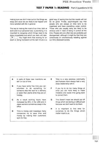 TEST 7 PAPER 1: READING Part 2 (questions 9-15)
making sure we don’t miss out on the things we
enjoy and value we are likely to be happier and
more satisfied with life in general.
The key to making the most of our time, both at
work and in our personal lives, is prioritising. It is
important to recognise which things need to be
done immediately and which can wait until later.
I 15 I 1 You might think that revising for an
exam or doing homework at the last minute is a
good way of saving time but the results will not
be as good. Finally, psychologists say that
people who are always on time tend to be
organised and have everything under control.
Those who are usually early are likely to be
anxious and in need of being in control all the
time. People who are often late are probably just
disorganised, although it might be that they are
consciously or unconsciously rebelling against
our time obsessed society.
A In spite of these new inventions we E
still run out of time.
В If you have some free time you can
volunteer to do something for F
someone else like wait for a delivery
or water their plants while they are on
holiday.
С As a result working hours have G
increased by 25% in the USA and in
Japan workers sometimes sleep in the
office.
H
D Time is money and nowadays many
companies try to save time and
money by making their customers
work for free.
Time is a very precious commodity
and humans have always had a very
close relationship with it.
If you try to do too many things at
once you are more likely to make
mistakes and waste time going back
to correct them.
This doesn’t mean we should put off
things which are boring or difficult just
because we don’t want to do them.
It is important to find time for
ourselves to do the things which
matter most to us.
151
 