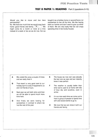TEST 8 PAPER 1: READING Part 2 (questions 9-15)
Would you like to move and live here
permanently?
No. We have too much that we would miss back
home: good friends and family. I 15 I 1 We
might come for a month or more at a time
instead of a week or two as we do now. But we
bought it as a holiday home or second home not
somewhere to live all the time. We like having
both our homes and don’t want to give up either
of them. We are very lucky that we can enjoy
spending time in two lovely houses.
A We visited this area a couple of times
and we really liked it.
В That wasn’t a very good start to our
holiday but it is lucky it happened to us
and not friends of ours.
С Next year we will both retire and then
we will be able to spend much more
time here.
D And finally we were looking for
somewhere in contrast to where we
live the rest of the year.
E The house we now own was actually
the last one we saw and we instantly
knew it was perfect.
F The weather is usually better than
what we’re used to at home with lots
of blue sky and sunshine, even in
winter.
G It is so nice each time we come out to
have a group of people to spend time
with and social events to go to.
H We love that we can share it with our
friends and family.
173
 