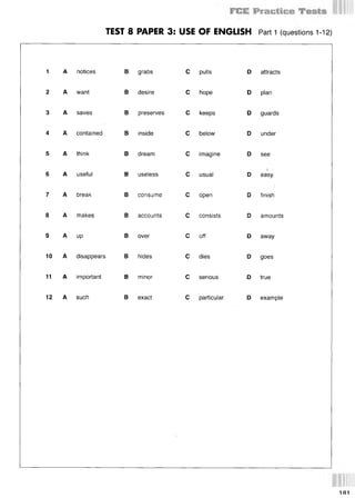 TEST 8 PAPER 3: USE OF ENGLISH Part 1 (questions 1-12)
1 A notices
2 A want
3 A saves
4 A contained
5 A think
6 A useful
7 A break
8 A makes
9 A up
10 A disappears
11 A important
12 A such
В grabs
В desire
В preserves
В inside
В dream
В useless
В consume
В accounts
В over
В hides
В minor
В exact
С pulls
С hope
С keeps
С below
С imagine
С usual
С open
С consists
С off
С dies
С serious
С particular
D attracts
D plan
D guards
D under
D see
D easy
D finish
D amounts
D away
D goes
D true
D example
1Й1
 
