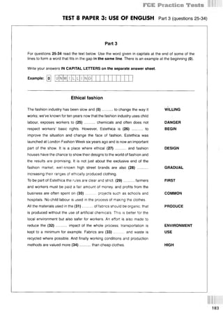 TEST 8 PAPER 3: USE OF ENGLISH Part 3 (questions 25-34)
Part 3
For questions 25-34 read the text below. Use the word given in capitals at the end of some of the
lines to form a word that fits in the gap in the same line. There is an example at the beginning (0).
Write your answers IN CAPITAL LETTERS on the separate answer sheet.
Example: [o] [iT W G
Ethical fashion
The fashion industry has been slow and (0 )..........to change the way it
works; we’ve known for ten years now that the fashion industry uses child
labour, exposes workers to (25) .......... chemicals and often does not
respect workers’ basic rights. However, Estethica is (26) .......... to
improve the situation and change the face of fashion. Estethica was
launched at London Fashion Week six years ago and is now an important
part of the show. It is a place where ethical (27) .......... and fashion
houses have the chance to show their designs to the world of fashion and
the results are promising. It is not just about the exclusive end of the
fashion market, well-known high street brands are also (28) ..........
increasing their ranges of ethically produced clothing.
To be part of Estethica the rules are clear and strict. (29)..........farmers
and workers must be paid a fair amount of money, and profits from the
business are often spent on (30) ......... projects such as schools and
hospitals. No child labour is used in the process of making the clothes.
All the materials used in the (31)..........of fabrics should be organic, that
is produced without the use of artificial chemicals. This is better for the
local environment but also safer for workers. An effort is also made to
reduce the (32) .......... impact of the whole process; transportation is
kept to a minimum for example. Fabrics are (33) ......... and waste is
recycled where possible. And finally working conditions and production
methods are valued more (34)..........than cheap clothes.
WILLING
DANGER
BEGIN
DESIGN
GRADUAL
FIRST
COMMON
PRODUCE
ENVIRONMENT
USE
HIGH
183
 