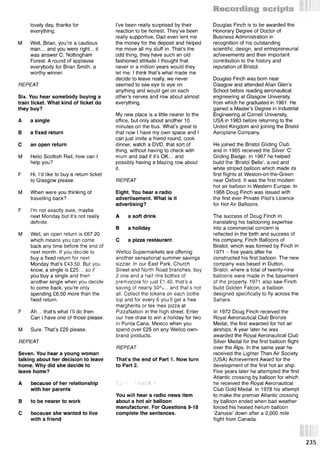 lovely day, thanks for
everything.
M Well, Brian, you’re a cautious
man... and you were right... it
was answer C: Nottingham
Forest. A round of applause
everybody for Brian Smith, a
worthy winner.
REPEAT
Six. You hear somebody buying a
train ticket. What kind of ticket do
they buy?
A a single
В a fixed return
С an open return
M Hello Scottish Rail, how can I
help you?
F Hi, I’d like to buy a return ticket
to Glasgow please.
M When were you thinking of
travelling back?
F I’m not exactly sure, maybe
next Monday but it’s not really
definite.
M Well, an open return is £67.20
which means you can come
back any time before the end of
next month. If you decide to
buy a fixed return for next
Monday that’s £43.50. But you
know, a single is £25... so if
you buy a single and then
another single when you decide
to come back, you’re only
spending £6.50 more than the
fixed return.
F Ah... that’s what I’ll do then.
Can I have one of those please.
M Sure. That’s £25 please.
REPEAT
Seven. You hear a young woman
talking about her decision to leave
home. Why did she decide to
leave home?
A because of her relationship
with her parents
В to be nearer to work
С because she wanted to live
with a friend
I’ve been really surprised by their
reaction to be honest. They’ve been
really supportive, Dad even lent me
the money for the deposit and helped
me move all my stuff in. That’s the
odd thing, they have such an old
fashioned attitude I thought that
never in a million years would they
let me. I think that’s what made me
decide to leave really, we never
seemed to see eye to eye on
anything and would get on each
other’s nerves and row about almost
everything.
My new place is a little nearer to the
office, but only about another 10
minutes on the bus. What’s great is
that now I have my own space and I
can just invite a friend round, cook
dinner, watch a DVD, that sort of
thing, without having to check with
mum and dad if it’s OK... and
possibly having a blazing row about
it.
REPEAT
Eight. You hear a radio
advertisement. What is it
advertising?
A a soft drink
В a holiday
С a pizza restaurant
Wellco Supermarkets are offering
another sensational summer savings
sizzler. In our East Park, Church
Street and North Road branches, buy
2 one and a half litre bottles of
premiocola for just £1.40. that’s a
saving of nearly 50%... and that's not
all. Collect the tokens on each bottle
top and for every 6 you’ll get a free
margherita or tex mex pizza at
PizzaNation in the high street. Enter
our free draw to win a holiday for two
in Punta Cana, Mexico when you
spend over £25 on any Wellco own-
brand products.
REPEAT
That’s the end of Part 1. Now turn
to Part 2.
CD 1 ... TRACK 7
You will hear a radio news item
about a hot air balloon
manufacturer. For Questions 9-18
complete the sentences.
Douglas Finch is to be awarded the
Honorary Degree of Doctor of
Business Administration in
recognition of his outstanding
scientific, design, and entrepreneurial
achievements and their important
contribution to the history and
reputation of Bristol.
Douglas Finch was born near
Glasgow and attended Allan Glen’s
School before reading aeronautical
engineering at Glasgow University,
from which he graduated in 1961. He
gained a Master’s Degree in Industrial
Engineering at Cornell University,
USA in 1963 before returning to the
United Kingdom and joining the Bristol
Aeroplane Company.
He joined the Bristol Gliding Club
and in 1965 received the Silver ‘C’
Gliding Badge. In 1967 he helped
build the ‘Bristol Belle’, a red and
white striped balloon which made its
first flights at Weston-on-the-Green
near Oxford. It was the first modern
hot air balloon in Western Europe. In
1968 Doug Finch was issued with
the first ever Private Pilot’s Licence
for Hot Air Balloons.
The success of Doug Finch in
translating his ballooning expertise
into a commercial concern is
reflected in the birth and success of
his company, Finch Balloons of
Bristol, which was formed by Finch in
1971 - five years after he
constructed his first balloon. The new
company was based in Dutton,
Bristol, where a total of twenty-nine .
balloons were made in the basement
of the property. 1971 also saw Finch
build Golden Falcon, a balloon
designed specifically to fly across the
Sahara.
In 1972 Doug Finch received the
Royal Aeronautical Club Bronze
Medal, the first awarded for hot air
airships. A year later he was
awarded the Royal Aeronautical Club
Silver Medal for the first balloon flight
over the Alps. In the same year he
received the Lighter Than Air Society
(USA) Achievement Award for the
development of the first hot air ship.
Five years later he attempted the first
Atlantic crossing by balloon for which
he received the Royal Aeronautical
Club Gold Medal. In 1978 his attempt
to make the premier Atlantic crossing
by balloon ended when bad weather
forced his heated helium balloon
‘Zanussi’ down after a 2,000 mile
flight from Canada.
235
 