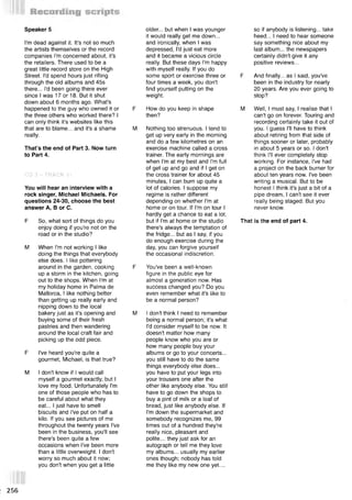 I'm dead against it. It's not so much
the artists themselves or the record
companies I'm concerned about, it's
the retailers. There used to be a
great little record store on the High
Street. I'd spend hours just rifling
through the old albums and 45s
there... I'd been going there ever
since I was 17 or 18. But it shut
down about 6 months ago. What's
happened to the guy who owned it or
the three others who worked there? I
can only think it's websites like this
that are to blame... and it's a shame
really.
That’s the end of Part 3. Now turn
to Part 4.
Speaker 5
CD 3 - TRACK 11
You will hear an interview with a
rock singer, Michael Michaels. For
questions 24-30, choose the best
answer A, В or C.
F So, what sort of things do you
enjoy doing if you're not on the
road or in the studio?
M When I'm not working I like
doing the things that everybody
else does. I like pottering
around in the garden, cooking
up a storm in the kitchen, going
out to the shops. When I'm at
my holiday home in Palma de
Mallorca, I like nothing better
than getting up really early and
nipping down to the local
bakery just as it's opening and
buying some of their fresh
pastries and then wandering
around the local craft fair and
picking up the odd piece.
F I've heard you're quite a
gourmet, Michael, is that true?
M I don't know if I would call
myself a gourmet exactly, but I
love my food. Unfortunately I'm
one of those people who has to
be careful about what they
eat... I just have to smell
biscuits and I've put on half a
kilo. If you see pictures of me
throughout the twenty years I've
been in the business, you'll see
there's been quite a few
occasions when I've been more
than a little overweight. I don't
worry so much about it now;
you don't when you get a little
older... but when I was younger
it would really get me down...
and ironically, when I was
depressed, I'd just eat more
and it became a vicious circle
really. But these days I'm happy
with myself really. If you do
some sport or exercise three or F
four times a week, you don't
find yourself putting on the
weight.
F How do you keep in shape M
then?
M Nothing too strenuous. I tend to
get up very early in the morning
and do a few kilometres on an
exercise machine called a cross
trainer. The early mornings are
when I'm at my best and I'm full
of get up and go and if I get on
the cross trainer for about 45
minutes, I can burn up quite a
lot of calories. I suppose my
regime is rather different
depending on whether I'm at
home or on tour. If I'm on tour I
hardly get a chance to eat a lot,
but if I'm at home or the studio That
there's always the temptation of
the fridge... but as I say, if you
do enough exercise during the
day, you can forgive yourself
the occasional indiscretion.
F You've been a well-known
figure in the public eye for
almost a generation now. Has
success changed you? Do you
even remember what it's like to
be a normal person?
M I don't think I need to remember
being a normal person; it's what
I'd consider myself to be now. It
doesn't matter how many
people know who you are or
how many people buy your
albums or go to your concerts...
you still have to do the same
things everybody else does...
you have to put your legs into
your trousers one after the
other like anybody else. You still
have to go down the shops to
buy a pint of milk or a loaf of
bread, just like anybody else. If
I'm down the supermarket and
somebody recognizes me, 99
times out of a hundred they're
really nice, pleasant and
polite... they just ask for an
autograph or tell me they love
my albums... usually my earlier
ones though; nobody has told
me they like my new one yet....
so if anybody is listening... take
heed... I need to hear someone
say something nice about my
last album... the newspapers
certainly didn't give it any
positive reviews...
And finally... as I said, you've
been in the industry for nearly
20 years. Are you ever going to
stop?
Well, I must say, I realise that I
can't go on forever. Touring and
recording certainly take it out of
you. I guess I'll have to think
about retiring from that side of
things sooner or later, probably
in about 5 years or so. I don't
think I'll ever completely stop
working. For instance, I've had
a project on the back burner for
about ten years now. I've been
writing a musical. But to be
honest I think, it's just a bit of a
pipe dream, I can't see it ever
really being staged. But you
never know.
is the end of part 4.
256
 