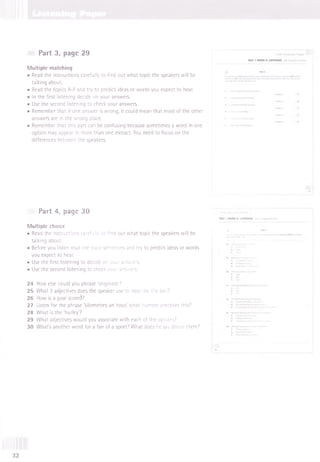 Part 3, page 29
M ultiple matching
• Read the instructions carefully to find out what topic the speakers will be
talking about.
• Read the topics A-F and try to predict ideas or words you expect to hear.
• In the first listening decide on your answers.
• Use the second listening to check your answers.
• Remember that if one answer is wrong, it could mean that most of the other
answers are in the wrong place.
• Remember that this part can be confusing because sometimes a word in one
option may appear in more than one extract. You need to focus on the
differences between the speakers.
Part 4, page 30
Multiple choice
• Read the instructions carefully to find out what topic the speakers will be
talking about.
• Before you listen read the topic sentences and try to predict ideas or words
you expect to hear.
• Use the first listening to decide on your answers.
• Use the second listening to check your answers.
24 How else could you phrase 'originate?
25 What 2 adjectives does the speaker use to describe the ball?
26 How is a goal scored?
27 Listen for the phrase 'kilometres an hour,' what number precedes this?
28 What is the'hurley?
29 What adjectives would you associate with each of the options?
30 What's another word for a fan of a sport? What does he say about them?
32
 