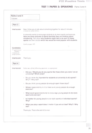 Ж Р в а С Ш С б Я В Я зм Н э
TEST 1 PAPER 5: SPEAKING Parts 3 and 4
Parts 3 and 4
7 minutes
Part 3
Interlocutor Now I’d like you to talk about something together for about 3 minutes.
(4 minutes for groups of three)
A university wants to encourage students to do more sports and exercise.
Here are some pictures of sports facilities they are thinking about
introducing. Talk about why students might like to do each of these
sports and then decide which two would be most popular with students.
Candidates
© approximately
3 minutes
(4 minutes for
groups of three)
Interlocutor
Look at page 195.
Thank you.
Part 4
Interlocutor Select any of thefollowing questions, as appropriate:
• Did you / Would you do any sports like these when you were / are at
university? Which ones?
• Do you think it’s important for students at university to do sports?
Why? / Why not?
• Do you think young people do enough sport these days?
• Whose responsibility is it to make sure young people do enough
exercise?
• What could governments do to encourage young people to do more
sport and exercise?
• Is it better for young people to do team sports or individual sports?
Why?
• When you play a sport does it matter if you win or lose? Why? / Why
not?
Thank you. That is the end of the test.
 