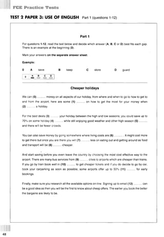 TEST 2 PAPER 3: USE OF ENGLISH Part 1 (questions 1-12)
Part 1
For questions 1-12, read the text below and decide which answer (А, В, С or D) best fits each gap.
There is an example at the beginning (0).
Mark your answers on the separate answer sheet.
Example:
0 A save В keep С store D guard
0 а в с D
Cheaper holidays
We can (0 )..........money on all aspects of our holiday, from where and when to go to how to get to
and from the airport; here are some (1) .......... on how to get the most for your money when
(2 )..........a holiday.
For the best deals (3 )......... your holiday between the high and low seasons; you could save up to
70% on some holiday (4 )..........while still enjoying good weather and other high season (5 )...........
and there will be fewer crowds.
You can also save money by going somewhere where living costs are (6)............It might cost more
to get there but once you are there you will (7 )..........less on eating out and getting around as food
and transport will be (8 )..........cheaper.
}
And start saving before you even leave the country by choosing the most cost effective way to the
airport. There are many bus services from (9)..........cities to airports which are cheaper than trains.
If you go by train book well in (10)..........to get cheaper tickets and if you do decide to go by car,
book your carparking as soon as possible; some airports offer up to 50% (11) .......... for early
bookings.
Finally, make sure you research all the available options on-line. Signing up to email (12)..........can
be a good idea as then you will be the first to know about cheap offers. The earlier you book the better
the bargains are likely to be.
48
 