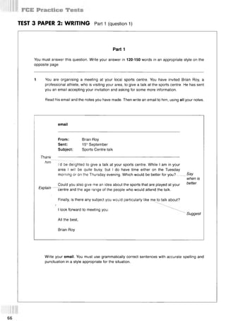 TEST 3 PAPER 2: WRITING Part 1 (question 1)
Part 1
You must answer this question. Write your answer in 120-150 words in an appropriate style on the
opposite page.
1 You are organising a meeting at your local sports centre. You have invited Brian Roy, a
professional athlete, who is visiting your area, to give a talk at the sports centre. He has sent
you an email accepting your invitation and asking for some more information.
Read his email and the notes you have made. Then write an email to him, using all your notes.
email
From: Brian Roy
Sent: 15,hSeptember
Subject: Sports Centre talk
Thank
him
I'd be delighted to give a talk at your sports centre. While I am in your
area I will be quite busy, but I do have time either on the Tuesday
morning or on the Thursday evening. Which would be better for you?— _Say
when is
Explain —
Could you also give me an idea about the sports that are played at your better
centre and the age range of the people who would attend the talk.
Finally, is there any subject you would particularly like me to talk about?
I look forward to meeting you.
" Suggest
All the best,
Brian Roy
Write your email. You must use grammatically correct sentences with accurate spelling and
punctuation in a style appropriate for the situation.
66
 
