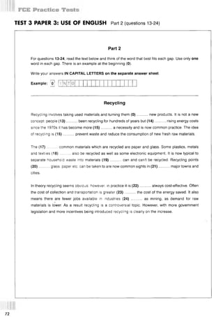 TEST 3 PAPER 3: USE OF ENGLISH Part 2 (questions 13-24)
Part 2
For questions 13-24, read the text below and think of the word that best fits each gap. Use only one
word in each gap. There is an example at the beginning (0).
Write your answers IN CAPITAL LETTERS on the separate answer sheet.
Example: [o]
Recycling
Recycling involves taking used materials and turning them (0 )..........new products. It is not a new
concept: people (13)..........been recycling for hundreds of years but (14)........... rising energy costs
since the 1970s it has become more (15)..........a necessity and is now common practice. The idea
of recycling is (16)..........prevent waste and reduce the consumption of new fresh raw materials.
The (17)......... common materials which are recycled are paper and glass. Some plastics, metals
and textiles (18)......... also be recycled as well as some electronic equipment. It is now typical to
separate household waste into materials (19)..........can and can’t be recycled. Recycling points
(20) ......... glass, paper etc. can be taken to are now common sights in (21) ........... major towns and
cities.
In theory recycling seems obvious: however in practice it is (22)..........always cost-effective. Often
the cost of collection and transportation is greater (23)..........the cost of the energy saved. It also
means there are fewer jobs available in industries (24) .......... as mining, as demand for raw
!
materials is lower. As a result recycling is a controversial topic. However, with more government
legislation and more incentives being introduced recycling is clearly on the increase.
О
72
 