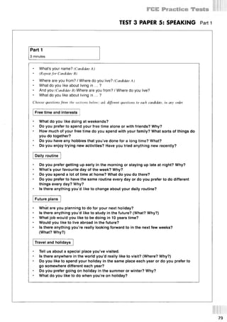 TEST 3 PAPER 5: SPEAKING Part 1
Part 1
3 minutes
What’s your name? (Candidate A )
(Repeat for Candidate В)
Where are you from? / Where do you live? (Candidate A )
What do you like about living in ... ?
And you (Candidate B) Where are you from? / Where do you live?
What do you like about living in ... ?
Choose questions from the sections below; ask (Afferent questions to each candidate, in any order.
Free time and interests
What do you like doing at weekends?
Do you prefer to spend your free time alone or with friends? Why?
How much of your free time do you spend with your family? What sorts of things do
you do together?
Do you have any hobbies that you’ve done for a long time? What?
Do you enjoy trying new activities? Have you tried anything new recently?
Daily routine
Do you prefer getting up early in the morning or staying up late at night? Why?
What’s your favourite day of the week? Why?
Do you spend a lot of time at home? What do you do there?
Do you prefer to have the same routine every day or do you prefer to do different
things every day? Why?
Is there anything you’d like to change about your daily routine?
Future plans
What are you planning to do for your next holiday?
Is there anything you’d like to study in the future? (What? Why?)
What job would you like to be doing in 10 years time?
Would you like to live abroad in the future?
Is there anything you’re really looking forward to in the next few weeks?
(What? Why?)
Travel and holidays
Tell us about a special place you’ve visited.
Is there anywhere in the world you’d really like to visit? (Where? Why?)
Do you like to spend your holiday in the same place each year or do you prefer to
go somewhere different each year?
Do you prefer going on holiday in the summer or winter? Why?
What do you like to do when you’re on holiday?
 