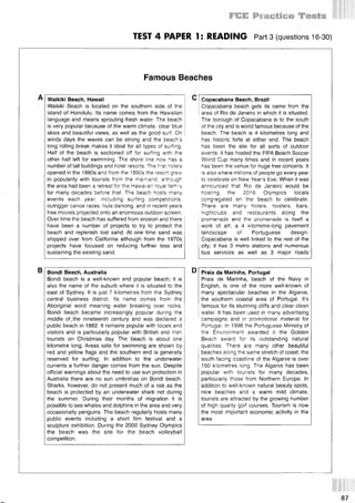 TEST 4 PAPER 1: READING Part 3 (questions 16-30)
Famous Beaches
Waikiki Beach, Hawaii
Waikiki Beach is located on the southern side of the
island of Honolulu. Its name comes from the Hawaiian
language and means sprouting fresh water. The beach
is very popular because of the warm climate, clear blue
skies and beautiful views, as well as the good surf. On
windy days the waves can be strong and the beach’s
long rolling break makes it ideal for all types of surfing.
Half of the beach is sectioned off for surfing with the
other half left for swimming. The shore line now has a
number of tall buildings and hotel resorts. The first hotels
opened in the 1880s and from the 1890s the resort grew
in popularity with tourists from the mainland, although
the area had been a retreat for the Hawaiian royal family
for many decades before that. The beach hosts many
events each year including surfing competitions,
outrigger canoe races, hula dancing, and in recent years
free movies projected onto an enormous outdoor screen.
Over time the beach has suffered from erosion and there
have been a number of projects to try to protect the
beach and replenish lost sand. At one time sand was
shipped over from California although from the 1970s
projects have focused on reducing further loss and
sustaining the existing sand.
Copacabana Beach, Brazil
Copacabana beach gets its name from the
area of Rio de Janeiro in which it is situated.
The borough of Copacabana is to the south
of the city and is world famous because of the
beach. The beach is 4 kilometres long and
has historic forts at either end. The beach
has been the site for all sorts of outdoor
events; it has hosted the FIFA Beach Soccer
World Cup many times and in recent years
has been the venue for huge free concerts. It
is also where millions of people go every year
to celebrate on New Year’s Eve. When it was
announced that Rio de Janeiro would be
hosting the 2016 Olympics locals
congregated on the beach to celebrate.
There are many hotels, hostels, bars,
nightclubs and restaurants along the
promenade and the promenade is itself a
work of art; a 4 kilometre-long pavement
landscape of Portuguese design.
Copacabana is well linked to the rest of the
city; it has 3 metro stations and numerous
bus services as well as 3 major roads
В Bondi Beach, Australia
Bondi beach is a well-known and popular beach; it is
also the name of the suburb where it is situated to the
east of Sydney. It is just 7 kilometres from the Sydney
central business district. Its name comes from the
Aboriginal word meaning water breaking over rocks.
Bondi beach became increasingly popular during the
middle of,the nineteenth century and was declared a
public beach in 1882. It remains popular with locals and
visitors and is particularly popular with British and Irish
tourists on Christmas day. The beach is about one
kilometre long. Areas safe for swimming are shown by
red and yellow flags and the southern end is generally
reserved for surfing. In addition to the underwater
currents a further danger comes from the sun. Despite
official warnings about the need to use sun protection in
Australia there are no sun umbrellas on Bondi beach.
Sharks, however, do not present much of a risk as the
beach is protected by an underwater shark net during
the summer. During their months of migration it is
possible to see whales and dolphins in the area and very
occasionally penguins. The beach regularly hosts many
public events including a short film festival and a
sculpture exhibition. During the 2000 Sydney Olympics
the beach was the site for the beach volleyball
competition.
Praia da Marinha, Portugal
Praia de Marinha, beach of the Navy in
English, is one of the more well-known of
many spectacular beaches in the Algarve,
the southern coastal area of Portugal. It’s
famous for its stunning cliffs and clear clean
water. It has been used in many advertising
campaigns and in promotional material for
Portugal. In 1998 the Portuguese Ministry of
the Environment awarded it the Golden
Beach award for its outstanding natural
qualities. There are many other beautiful
beaches along the same stretch of coast; the
south facing coastline of the Algarve is over
150 kilometres long. The Algarve has been
popular with tourists for many decades,
particularly those from Northern Europe. In
addition to well-known natural beauty spots,
nice beaches and a warm mild climate,
tourists are attracted by the growing number
of high quality golf courses. Tourism is now
the most important economic activity in the
area.
87
 