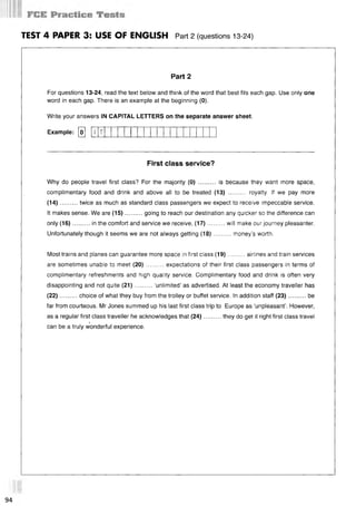 TEST 4 PAPER 3: USE OF ENGLISH Part 2 (questions 13-24)
Part 2
For questions 13-24, read the text below and think of the word that best fits each gap. Use only one
word in each gap. There is an example at the beginning (0).
Write your answers IN CAPITAL LETTERS on the separate answer sheet.
Example: [o] [7
First class service?
Why do people travel first class? For the majority (0) .......... is because they want more space,
complimentary food and drink and above all to be treated (13) .......... royalty. If we pay more
(14)...... ... twice as much as standard class passengers we expect to receive impeccable service.
It makes sense. We are (15)..........going to reach our destination any quicker so the difference can
only (16)..........in the comfort and service we receive, (17)........... will make our journey pleasanter.
Unfortunately though it seems we are not always getting (18)..........money’s worth.
Most trains and planes can guarantee more space in first class (19)..........airlines and train services
are sometimes unable to meet (20)..........expectations of their first class passengers in terms of
complimentary refreshments and high quality service. Complimentary food and drink is often very
disappointing and not quite (21)..........‘unlimited’ as advertised. At least the economy traveller has
(22)..........choice of what they buy from the trolley or buffet service. In addition staff (23)...........be
far from courteous. Mr Jones summed up his last first class trip to Europe as ‘unpleasant’. However,
as a regular first class traveller he acknowledges that (24)..........they do get it right first class travel
*
can be a truly wonderful experience.
T
94
 