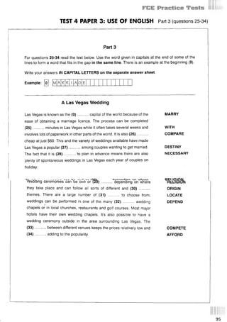 1
TEST 4 PAPER 3: USE OF ENGLISH Part 3 (questions 25 34)
Part 3
For questions 25-34 read the text below. Use the word given in capitals at the end of some of the
lines to form a word that fits in the gap in the same line. There is an example at the beginning (0).
Write your answers IN CAPITAL LETTERS on the separate answer sheet.
Example: [o] M A A G
A Las Vegas Wedding
Las Vegas is known as the (0)..........capital of the world because of the MARRY
ease of obtaining a marriage licence. The process can be completed
(25)...... ... minutes in Las Vegas while it often takes several weeks and WITH
involves lots of paperwork in other parts of the world. It is also (26).......... COMPARE
cheap at just $60. This and the variety of weddings available have made
Las Vegas a popular (27)..........among couples wanting to get married. DESTINY
The fact that it is (28)..........to plan in advance means there are also NECESSARY
plenty of spontaneous weddings in Las Vegas each year of couples on
holiday.
'^eab)ng cere'monles'can46e'’
civir6/l§^) ........ ^Sepenblng^on^wfiere
they take place and can follow all sorts of different and (30) ..........
themes. There are a large number of (31) .......... to choose from;
weddings can be performed in one of the many (32) .......... wedding
chapels or in local churches, restaurants and golf courses. Most major
hotels have their own wedding chapels. It’s also possible to have a
wedding ceremony outside in the area surrounding Las Vegas. The
(33 ) ... between different venues keeps the prices relatively low and
(34 ) adding to the popularity.
ORIGIN
LOCATE
DEPEND
COMPETE
AFFORD
95
 