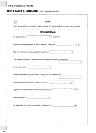 FCE Practice Te sts
TEST 4 PAPER 4: LISTENING Part 2 (questions 9-18)
CD 2
P 3
Part 2
You’ll hear a radio interview with a plastic surgeon. For questions 9-18, complete the sentences.
Dr Nigel Bryan
Dr Bryan has over 9 experience.
He became interested when he was in residency training at 10
Many of the fundamental surgical techniques have 11
The general population of women and men considering cosmetic procedures is
He is a specialist in 13
12
On his website he says that cosmetic surgery can help a person with
Serious medical complications rarely if ever occur 15
14
In general, most patients are thrilled, happy and require 16
His son’s name is 17
Dr Bryan says it is a thrill and privilege to work with his 18
98
 