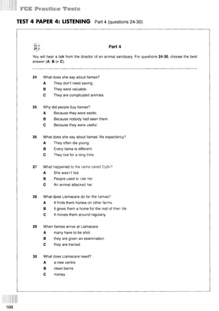TEST 4 PAPER 4: LISTENING Part 4 (questions 24-30)
S i Part 4
You will hear a talk from the director of an animal sanctuary. For questions 24-30, choose the best
answer (A, В or C).
24 What does she say about llamas?
A They don’t need saving.
В They were valuable.
С They are complicated animals.
25 Why did people buy llamas?
A Because they were exotic.
В Because nobody had seen them.
С Because they were useful.
26 What does she say about llamas’ life expectancy?
A They often die young.
В Every llama is different.
С They live for a long time.
27 What happened to the llama called Cybil?
A She wasn’t fed.
В People used to ride her.
С An animal attacked her.
28 What does Llamacare do for the llamas?
A It finds them homes on other farms.
В It gives them a home for the rest of their life.
С It moves them around regularly.
29 When llamas arrive at Llamacare
A many have to be shot.
В they are given an examination.
С they are trained.
30 What does Llamacare need?
A a new centre
В clean barns
С money
100
 