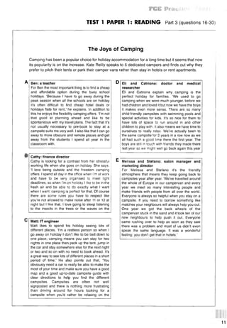 TEST 1 PAPER 1: READING Part 3 (questions 16-30)
The Joys of Camping
Camping has been a popular choice for holiday accommodation for a long time but it seems that now
its popularity is on the increase. Kate Reilly speaks to 5 dedicated campers and finds out why they
prefer to pitch their tents or park their camper vans rather than stay in hotels or rent apartments.
A Ben: a teacher D Eli and Catriona: doctor and medical
For Ben the most important thing is to find a cheap researcher
and affordable option during the busy school Eli and Catriona explain why camping is the
holidays. ‘Because I have to go away during the perfect holiday for families. ‘We used to go
peak season when all the schools are on holiday camping when we were much younger, before we
it’s often difficult to find cheap hotel deals or had children and loved it but now we have the boys
holidays flats for rent,’ he explains. In addition to it makes even more sense. There are so many
this he enjoys the flexibility camping offers. ‘I’m not child-friendly campsites with swimming pools and
that good at planning ahead and like to be special activities for kids. It’s so nice for them to
spontaneous with my travel plans. The fact that it’s have lots of space to run around in and other
not usually necessary to pre-book to stay at a children to play with. It also means we have time to
campsite suits me very well. I also like that I can go ourselves to really relax. We’ve actually been to
away to more obscure and remote places and get the same campsite for 2 years in a row now as we
away from the students I spend all year in the all had such a good time there the first year. The
classroom with. boys are still in touch with friends they made there
last year so we might well go back again this year
В
С Matt: IT engineer
Matt likes to spend his holiday seeing lots of
different places. ‘I’m a restless person so when I
go away on holiday I don’t like to be tied down to
one place; camping means you can stay for two
nights in one place then pack up the tent, jump in
the car and stay somewhere else for the next night
or two and so on with no need to book ahead. It’s
a great way to see lots of different places in a short
period of time.’ He also points out that, ‘You
obviously need a car to really be able to make the
most of your time and make sure you have a good
map and a good up-to-date campsite guide with
clear directions to help you find the different
campsites. Campsites are often not well
signposted and there is nothing more frustrating
than driving around for hours looking for a
campsite when you’d rather be relaxing on the
Cathy: finance director
Cathy is looking for a contrast from her stressful
working life when she goes on holiday. She says.
‘I love being outside and the freedom camping
offers. I spend all day in the office when I'm at work
and have to be very organised to meet tight
deadlines, so when I'm on holiday I like to be in the
fresh air and be able to do exactly what I want
when I want; camping is perfect for that. Of course
there are some rules you have to respect like
you’re not allowed to make noise after 11 or 12 at
night but I like that. I love going to sleep listening
to the insects in the trees or the waves on the
E Melissa and Stefano: salon manager and
marketing director
For Melissa and Stefano it’s the friendly
atmosphere that means they keep going back to
campsites year after year. ‘We’ve travelled around
the whole of Europe in our campervan and every
year we meet so many interesting people and
make friends with people from all over the world.
Everyone is always so helpful when you stay on a
campsite. If you need to borrow something like
matches your neighbours will always help you out.
One year we got the back wheels of the
campervan stuck in the sand and it took ten of our
new neighbours to help push it out. Everyone
came rushing over to help as soon as they saw
there was a problem and most of us didn’t even
speak the same language. It was a wonderful
feeling; you don’t get that in hotels.’
11
 