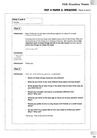• Etlce Tests
TEST 4 PAPER 5: SPEAKING Parts 3 and 4
Parts 3 and 4
7 minutes
Part 3
Interlocutor Now I’d like you to talk about something together for about 3 minutes.
(4 minutes for groups of three)
A young man is moving house and needs to buy a lot of new things. Here are
some pictures of the things he is thinking of buying. Talk together about how
important each of these things will be in his new house and then decide
which two things he needs the least.
Look at page 204.
Candidates
© approximately . . . . . . . . . . . . . . . . . . . . . . . . . . . . . . . . . . . . . . . . . . . . . . . . . . . . . . . . . . . . . . . . . . . . . . . . . . . . . . . . . . . . . . . . . . . . . . . . . . . . . . . . . . . . . . . . . . . . . . . . . . . . . . . . . . . . . . . . . . . . . . . . . . . . . . . . . . . . . . . . . . . . . . . . . . . . . . . . . . . . . . . . . . . . . . . . . . . . . . . . . . . . . . . . . . . . . . . . . . . . . . . . . . . . . . . . . . . . . . . . . . . . . . . . . . . . . . . . . . . . . . . .
3 minutes
(4 minutes for
groups of three)
Interlocutor Thank you.
Part 4
Interlocutor Select any of the following questions, as appropriate:
* Which of these things could you live without?
* What do you think is the most difficult thing about moving house?
* Some people like to stay living in the same area all their lives, why do
you think this is?
* Would you consider moving to a completely different city?
Why?/Why not?
* What do you think is the best age to move out of your parents’ home?
Why?
* Would you prefer to live in a big house with friends or a small house
alone?
* Do you think it’s a good idea to live very close to where you work?
Why? / Why not?
Thank you. That is the end of the test.
103
 