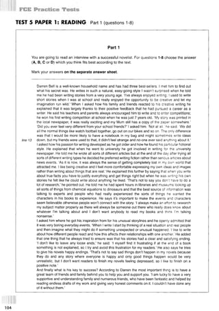 TEST 5 PAPER 1: READING Part 1 (questions 1-8)
Part 1
You are going to read an interview with a successful novelist. For questions 1-8 choose the answer
(А, В, С or D) which you think fits best according to the text.
Mark your answers on the separate answer sheet.
Darren Bell is a well-known household name and has had three best-sellers. I met him to find out
what his secret was. He writes in such a natural, easy-going style I wasn't surprised when he told
me he had been writing stories from a very young age. I ’ve always enjoyed writing; I used to write
short stories when I was at school and really enjoyed the opportunity to be creative and let my
imagination run wild.’ When I asked how his family and friends reacted to his creative writing he
explained that it was largely thanks to their positive feedback that he had pursued a career as a
writer. He said his teachers and parents always encouraged him to write and to enter competitions;
he won his first writing competition at school when he was just 7 years old, ‘My story was printed in
the local newspaper, it was really exciting and my Mum still has a copy of the paper somewhere.’
‘Did you ever feel very different from your school friends?’ I asked him. ‘Not at all.' he said. ‘We did
all the normal things like watch football together, go out on our bikes and so on. The only difference
was that I would be more likely to have a notebook in my bag and might sometimes write ideas
line 13 down, but my friends were used to that, it didn’t feel strange and no-one ever said anything about it.’
Iasked how his passion for writing developed as he got older and how he found his particular fictional
style. He explained that when he went to university he got involved in writing for the university
newspaper. He told me he wrote all sorts of different articles but at the end of the day after trying all
sorts of different writing types he decided he preferred writing fiction rather than serious articles about
news events. ‘As it is now, it was always the sense of getting completely lost in my own world that
attracted me. I like being creative and I feel more comfortable expressing my own ideas and images
rather than writing about things that are real.’ He explained this further by saying that when you write
about true facts you have to justify everything and get things right but when he was writing his own
stories he felt like he could write about anything he liked. That’s not to say you don't have to do a
lot of research,’ he pointed out. He told me he had spent hours in libraries and museums looking up
all sorts of things from chemical equations to dinosaurs and that the best source of information was
talking to experts and people who had really experienced the sorts of things he wanted the
characters in his books to experience. He says it’s important to make the events and characters
seem believable otherwise people won’t connect with the story. ‘I always make an effort to research
my subject matter properly as there will always be someone out there who really does know about
whatever I’m talking about and I don’t want anybody to read my books and think I'm talking
nonsense.’
I asked him where he got his inspiration from for his unusual storylines and he openly admitted that
it was very boring everyday events. ‘When Iwrite I start by thinking of a real situation and real people
and then imagine what they might do if something unexpected or unusual happened. I like to write
about how different people react and how this affects their relationships with one another.' He added
that one thing that he always tried to ensure was that his stories had a clear and satisfying ending.
‘I don’t like to leave any loose ends,’ he said. ‘I myself find it frustrating if at the end of a book
something is not explained, so I try and avoid this frustration for my readers.’ He also says he tries
to give his novels happy endings. ‘That’s not to say sad things don’t happen in my novels because
they do and any story where everyone is happy and only good things happen would be very
unrealistic, but I don’t want readers to finish my novels feeling depressed, so I like to finish on a
positive note.’
And finally what is his key to success? According to Darren the most important thing is to have a
great team of friends and family behind you to help you and support you. ‘I am lucky to have a very
supportive and understanding family and numerous friends, who have been fantastic and helped by
reading endless drafts of my work and giving very honest comments on it. I couldn’t have done any
of it without them.’
104
 