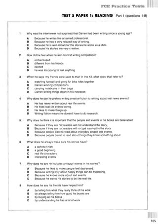 TEST 5 PAPER 1: READING Parti (questions 1-8)
1 Why was the interviewer not surprised that Darren had been writing since a young age?
A Because he writes like a trained professional.
В Because he has a very relaxed way of writing.
С Because he is well-known for the stories he wrote as a child.
D Because his stories are very creative.
2 How did he feel when he won his first writing competition?
A embarrassed
В different from his friends
С excited
D he was too young to feel anything
3 When he says ‘my friends were used to that’ in line 13, what does ‘that’ refer to?
A watching football and going for bike rides together
В Darren winning competitions
С carrying notebooks in their bags
D Darren writing things down in his notebook
4 Why does he say he prefers writing creative fiction to writing about real news events?
A He has never written about real life events.
В He finds real life events boring.
С He likes to make things up.
D Writing fiction means he doesn’t have to do research.
5 Why does he think it is important that the people and events in his books are believable?
A Because if they are not readers will not understand the story.
В Because if they are not readers will not get involved in the story.
С Because people want to read about everyday people and events.
D Because people prefer to read about things they know something about.
6 Wh0t does he always make sure his stories have?
A a definite finish
В a good beginning
С real life characters
D interesting events
7 Why does he say he includes unhappy events in his stories?
A Because he likes to make people feel depressed.
В Because writing only about happy things can be frustrating.
С Because he knows more about sad events.
D Because he wants his stories to be like real life.
8 How does he say his friends have helped him?
A by telling him what they really think of his work
В by always telling him how good his books are
С by buying all his books
D by understanding he has a lot of work
105
 