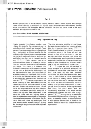 ¥ СШ: PfacfiGti Tests
TEST 5 PAPER 1: READING Part 2 (questions 9-15)
Part 2
You are going to read an article in which a young man who lives in London explains why cycling is
by the far the best way to get around in a big city. Seven sentences have been removed from the
article. Choose from the sentences A-H the one which fits each gap (9-15). There is one extra
sentence which you do not need to use.
Mark your answers on the separate answer sheet.
Why I cycle in the city
I cycle because it is cheaper, quicker, more
reliable, it is better for the environment and it is
better for me; both mentally and physically. Public
transport is so expensive and so unreliable these
days I try to use it as little as possible. On the
underground and trains there are always delays,
planned and unplanned closures and you can
wait half an hour for a bus to then sit in a traffic
jam. I 9 I 1 Public transport can be so
uncomfortable too; it gets so crowded in the rush
hour with hundreds of people all crammed into a
tiny space. This makes it a stressful and
unpleasant beginning or end to everyone’s day.
No one looks at anyone else, even though you
are only centimetres away from each other and
all social graces go out the window. I much prefer
to be on my bike. I know how long it will take me
to get where I am going and I am outside in the
fresh air. I 10 I 1The one thing I used to like
about travelling by train was reading the free
paper or a good book but sometimes it is so busy
you don’t have enough space to do that. It is true
that at less busy times of the day public transport
isn’t such a bad way to get around, except that at
times of the day when fewer people want to use
trains and buses there are, logically, fewer of
them. In my experience an off-peak journey might
be cheaper and pleasanter in the sense that you
can sit down, read a book and generally not have
your personal space invaded, but your journey
will take longer as you’ll have to wait longer for
connections.
The other alternative would be to travel by car
but again there are all sorts of reasons why the
bike is a hundred times better. I 11 I I
Firstly, travelling by car is extremely expensive,
something which in the future will only get
worse as fuel prices continue to rise and
parking restrictions increase. And while you
don’t have to deal with impatient and stressed
passengers pushing you off trains or buses you
have to suffer impatient and stressed drivers
next to you and behind you in heavy traffic.
I 12 I 1 If there are hold ups because of
traffic problems or an accident, we cyclists can
just keep on going while cars have to sit and
wait; how often do you hear someone
apologising for being late because they were
‘stuck in traffic’? Often. A further disadvantage
is the difficulty of parking; there is never a free
parking space at the end of the day in the street
so unless you want to drive around for hours
looking for a space the only option is to have a
garage; an additional cost. In the city centre the
few public car parks which exist are
unbelievably expensive. I can leave my bike
more or less anywhere and don’t have to pay a
penny. I 13 1 I Finally and by no means the
least important problem with travelling by car is
that it is extremely harmful to the environment.
If more people left their cars at home or car-
shared we could reduce our carbon emissions
significantly.
106
 