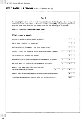 TEST 5 PAPER 1: READING Part 3 (questions 16-30)
Part 3
You are going to read an article in which five people talk about when they have been in very bad
weather conditions. For questions 16-30 choose from the people (A-E). The people may be chosen
more than once. When more than one answer is required they may be given in any order.
Mark your answers on the separate answer sheet.
Which person or people:
followed the advice some other people gave them? I 16
did not follow the advice they were given? I 17
would act differently if they were in the same situation again? I 18
still likes a certain type of weather despite a bad experience in the past?
lost something they owned in bad weather? I 21
wore extra clothes to protect themselves from bad weather conditions?
was alone when they experienced the bad weather conditions?
were not in the place where they usually live when
they experienced the bad weather?
19 20
22 23
24 25
26 27 28
does not like a certain type of weather because of their bad experience? I 29
j -----
couldn’t see where they were because of the bad weather conditions? I 30
108
 