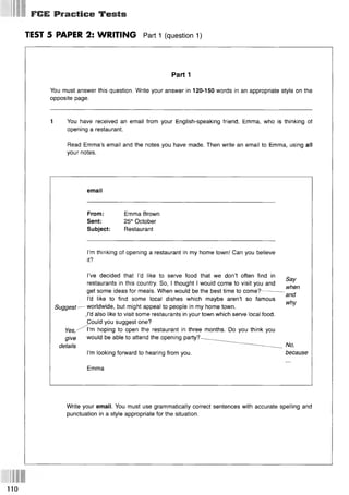* 4 «т Ш (Ш
FCE Practice Tests
TEST 5 PAPER 2: WRITING Part 1 (question 1)
Part 1
You must answer this question. Write your answer in 120-150 words in an appropriate style on the
opposite page.
1 You have received an email from your English-speaking friend, Emma, who is thinking of
opening a restaurant.
Read Emma’s email and the notes you have made. Then write an email to Emma, using all
your notes.
email
From: Emma Brown
Sent: 25thOctober
Subject: Restaurant
I’m thinking of opening a restaurant in my home town! Can you believe
it?
I’ve decided that I’d like to serve food that we don’t often find in
restaurants in this country. So, I thought I would come to visit you and
get some ideas for meals. When would be the best time to come?------- -
Say
when
and
why
I’d like to find some local dishes which maybe aren’t so famous
Suggest—- worldwide, but might appeal to people in my home town.
,l’d also like to visit some restaurants in your town which serve local food.
Could you suggest one?
Yes, ^ ^ ’m hoping to open the restaurant in three months. Do you think you
give would be able to attend the opening party?—
details — -_
_ No>
I’m looking forward to hearing from you. because
Emma
Write your email. You must use grammatically correct sentences with accurate spelling and
punctuation in a style appropriate for the situation.
110
 