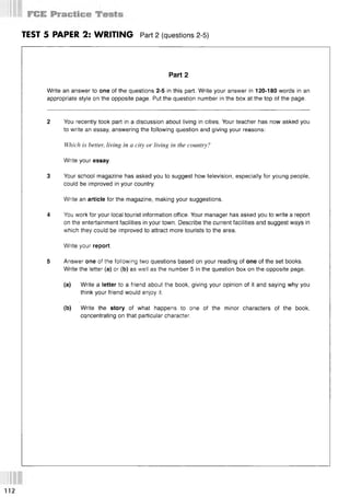 TEST 5 PAPER 2: WRITING Part 2 (questions 2-5)
Part 2
Write an answer to one of the questions 2-5 in this part. Write your answer in 120-180 words in an
appropriate style on the opposite page. Put the question number in the box at the top of the page.
2 You recently took part in a discussion about living in cities. Your teacher has now asked you
to write an essay, answering the following question and giving your reasons:
Which is better, living in a city or living in the country?
Write your essay.
3 Your school magazine has asked you to suggest how television, especially for young people,
could be improved in your country.
Write an article for the magazine, making your suggestions.
4 You work for your local tourist information office. Your manager has asked you to write a report
on the entertainment facilities in your town. Describe the current facilities and suggest ways in
which they could be improved to attract more tourists to the area.
Write your report.
5 Answer one of the following two questions based on your reading of one of the set books.
Write the letter (a) or (b) as well as the number 5 in the question box on the opposite page.
(a) Write a letter to a friend about the book, giving your opinion of it and saying why you
think your friend would enjoy it.
(b) Write the story of what happens to one of the minor characters of the book,
concentrating on that particular character.
112
 