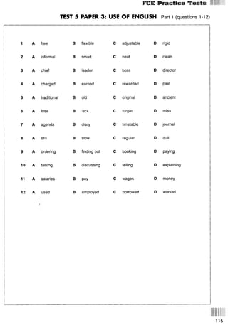 FCE Practice Tests
TEST 5 PAPER 3: USE OF ENGLISH Part 1 (questions 1-12)
1 A free В flexible С adjustable D rigid
2 A informal
3 A chief
4 A charged
5 A traditional
6 A lose
7 A agenda
8 A still
9 A ordering
10 A talking
11 A salaries
12 A. used
В smart
В leader
В earned
В old
В lack
В diary
В slow
В pay
С neat
С boss
С rewarded
С original
С forget
С timetable
С regular
В finding out С booking
В discussing С telling
С wages
В employed С borrowed
D clean
D director
D paid
D ancient
D miss
D journal
D dull
D paying
D explaining
D money
D worked
115
 