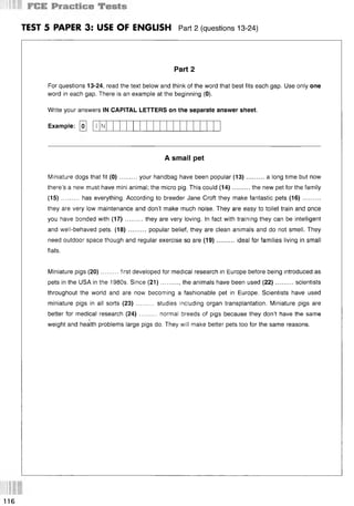 TEST 5 PAPER 3: USE OF ENGLISH Part 2 (questions 13-24)
Part 2
For questions 13-24, read the text below and think of the word that best fits each gap. Use only one
word in each gap. There is an example at the beginning (0).
Write your answers IN CAPITAL LETTERS on the separate answer sheet.
Example: [o]
A small pet
Miniature dogs that fit (0 )..........your handbag have been popular (13)...........a long time but now
there’s a new must have mini animal; the micro pig. This could (14)..........the new pet for the family
(15) ......... has everything. According to breeder Jane Croft they make fantastic pets (16)..........
they are very low maintenance and don’t make much noise. They are easy to toilet train and once
you have bonded with (17)..........they are very loving. In fact with training they can be intelligent
and well-behaved pets. (18)..........popular belief, they are clean animals and do not smell. They
need outdoor space though and regular exercise so are (19)..........ideal for families living in small
flats.
Miniature pigs (20)......... first developed for medical research in Europe before being introduced as
pets in the USA in the 1980s. Since (21)...........the animals have been used (22)........... scientists
throughout the world and are now becoming a fashionable pet in Europe. Scientists have used
miniature pigs in all sorts (23) .......... studies including organ transplantation. Miniature pigs are
better for medical
weight and health
research (24).......... normal breeds of pigs because they don’t have the same
problems large pigs do. They will make better pets too for the same reasons.
N
116
 