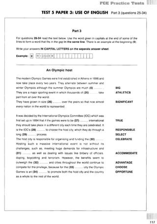 TEST 5 PAPER 3: USE OF ENGLISH Part 3 (questions 25 34)
Part 3
For questions 25-34 read the text below. Use the word given in capitals at the end of some of the
lines to form a word that fits in the gap in the same line. There is an example at the beginning (0).
Write your answers IN CAPITAL LETTERS on the separate answer sheet.
Example: [oj
An Olympic host
BIG
ATHLETICS
SIGNIFICANT
TRUE
RESPONSIBLE
SELECT
CELEBRATE
ACCOMMODATE
ADVANTAGE
CHOOSE
OPPORTUNE
The modern Olympic Games were first established in Athens in 1896 and
now take place every two years. They alternate between summer and
winter Olympics although the summer Olympics are much (0) ............
They are a major sporting event in which thousands of (25)......... take
part from all over the world.
They have grown in size (26)..........over the years so that now almost
every nation in the world is represented.
It was decided by the International Olympics Committee (IOC) which was
first set up in 1894 that if the games were to be (27)..........international
they should take place in a different city each time they are celebrated. It
is the IOC’s (28)...... ...to choose the host city, which they do through a
long (29)..........process.
The host city is responsible for organising and funding the (30)..........
Hosting such a massive international event is not without its
challenges, such as, meeting huge demands for infrastructure and
(31) ...... ... as well as dealing with issues like bribery of officials,
doping, boycotting and terrorism. However, the benefits seem to
outweigh the (32) .......... and cities throughout the world continue to
compete for the privilege, because for the (33)..........city the Olympic
Games is an (34)..........to promote both the host city and the country
as a whole to the rest of the world.
1
3 G G К
117
 