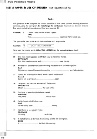 I ГСЕ P ra c tic e T e s ts
TEST 5 PAPER 3: USE OF ENGLISH Part 4 (questions 35 42)
Part 4
For questions 35-42, complete the second sentence so that it has a similar meaning to the first
sentence, using the word given. Do not change the word given. You must use between two and
five words, including the word given. Here is an example (0).
Example: 0 I haven’t seen him for at least 2 years.
TIME
The........................................................... was more than 2 years ago.
The gap can be filled by the words ‘last time I saw him’, so you write:
Example: [o]
Write only the missing words IN CAPITAL LETTERS on the separate answer sheet.
35 Billy likes meeting people and finds it easy to make new friends.
DIFFICULTY
Billy likes meeting people and.......................................new friends.
36 Melissa was pleased because the meeting was better than she had expected.
BAD
Melissa was pleased because the meeting.......................................she had expected.
37 Darren will be annoyed if Marco doesn’t return his call soon.
CALLS
Darren will be annoyed.......................................soon.
38 ‘Why don’t you paint the walls white?’ Stefan said.
SUGGESTED
Stefan .................................... the walls white.
39 You have to water the plants twice a week.
WATERING
The plants.......................................twice a week.
40 I wish I could afford to buy a car.
HAD
I’d like to buy a car.......................................money.
41 I can’t wait to see you on Friday.
FORWARD
I’m really............................... .......on Friday.
42 It started raining at 6 o’clock this morning and it’s still raining now.
BEEN
I t .......................................6 o’clock this morning.
LAST TIME I SAW HIM
118
 