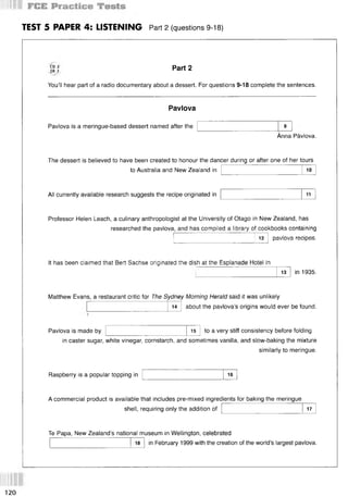 TEST 5 PAPER 4: LISTENING Part 2 (questions 9-18)
CD 2
TR 7
You’ll hear part of a radio documentary about a dessert. For questions 9-18 complete the sentences.
Part 2
Pavlova
Pavlova is a meringue-based dessert named after the 9
Anna Pavlova.
The dessert is believed to have been created to honour the dancer during or after one of her tours
to Australia and New Zealand in 10
All currently available research suggests the recipe originated in 11
Professor Helen Leach, a culinary anthropologist at the University of Otago in New Zealand, has
researched the pavlova, and has compiled a library of cookbooks containing
12 pavlova recipes.
It has been claimed that Bert Sachse originated the dish at the Esplanade Hotel in
13 in 1935.
Matthew Evans, a restaurant critic for The Sydney Morning Herald said it was unlikely
about the pavlova’s origins would ever be found.
14
Pavlova is made by 15 to a very stiff consistency before folding
in caster sugar, white vinegar, cornstarch, and sometimes vanilla, and slow-baking the mixture
similarly to meringue.
Raspberry is a popular topping in 16
A commercial product is available that includes pre-mixed ingredients for baking the meringue
shell, requiring only the addition of 17
Те Papa, New Zealand’s national museum in Wellington, celebrated
18 in February 1999 with the creation of the world’s largest pavlova.
120
 