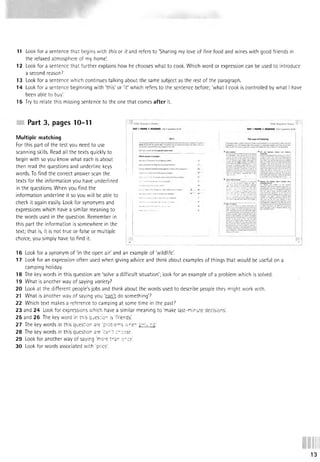 11 Look for a sentence that begins with this or it and refers to 'Sharing my love of fine food and wines with good friends in
the relaxed atmosphere of my home'.
12 Look for a sentence that further explains how he chooses what to cook. Which word or expression can be used to introduce
a second reason?
13 Look for a sentence which continues talking about the same subject as the rest of the paragraph.
14 Look for a sentence beginning with 'this' or 'it' which refers to the sentence before; 'what I cook is controlled by what I have
been able to buy'.
15 Try to relate this missing sentence to the one that comes after it.
Part 3, pages 10-11
Multiple matching
For this part of the test you need to use
scanning skills. Read all the texts quickly to
begin with so you know what each is about
then read the questions and underline keys
words. To find the correct answer scan the
texts for the information you have underlined
in the questions. When you find the
information underline it so you will be able to
check it again easily. Look for synonyms and
expressions which have a similar meaning to
the words used in the question. Remember in
this part the information is.somewhere in the
text; that is, it is not true or false or multiple
choice, you simply have to find it.
16 Look for a synonym of 'in the open air' and an example of 'wildlife!
17 Look for an expression often used when giving advice and think about examples of things that would be useful on a
camping holiday.
18 The key words in this question are ‘solve a difficult situation'; look for an example of a problem which is solved.
19 What is another way of saying variety?
20 Look at the different people's jobs and think about the words used to describe people they might work with.
21 What is another way of saying you 'can't do something?
22 Which text makes a reference to camping at some time in the past?
23 and 24 Look for expressions which have a similar meaning to 'make last-minute decisions'
25 and 26 The key word in this question is 'friends'.
27 The key words in this question are 'problems srriv:rGl,
28 The key words in this question are 'car 't enoose.
29 Look for another way of saying 'm ore tn sr or ce'.
30 Look for words associated with 'price'.
13
 